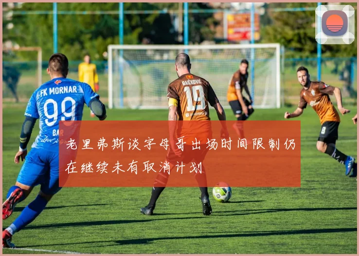 老里弗斯谈字母哥出场时间限制仍在继续未有取消计划
