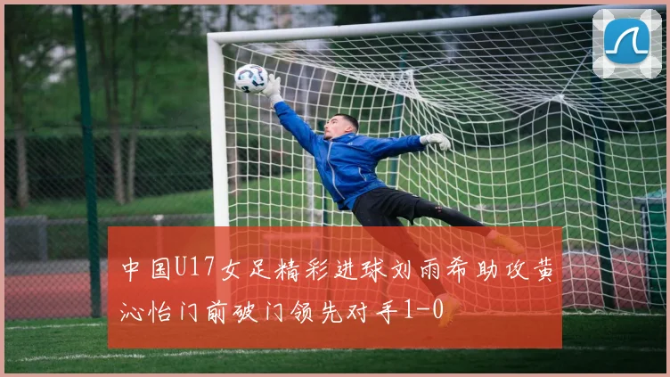 中国U17女足精彩进球刘雨希助攻黄沁怡门前破门领先对手1-0