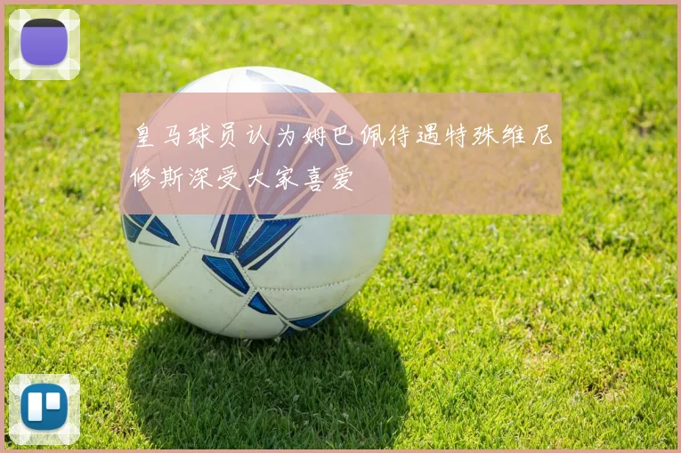 皇马球员认为姆巴佩待遇特殊维尼修斯深受大家喜爱