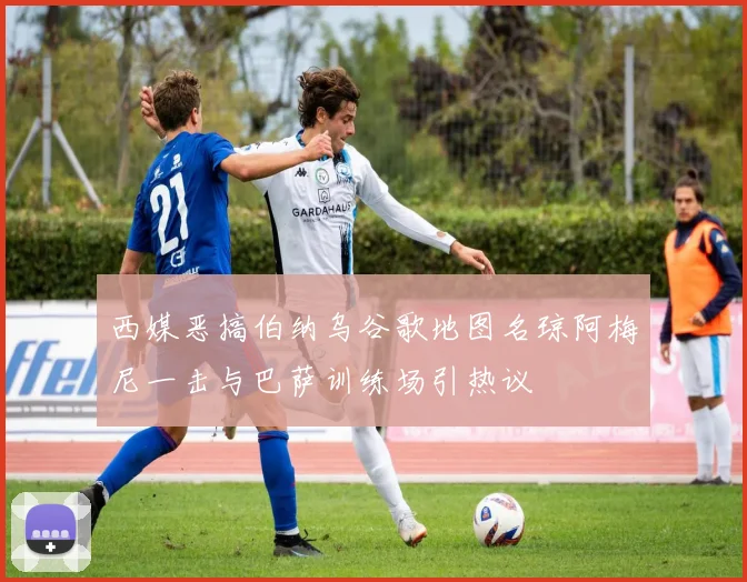 西媒恶搞伯纳乌谷歌地图名琼阿梅尼一击与巴萨训练场引热议